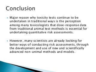  Major reason why toxicity tests continue to be
undertaken in traditional ways is the perception
among many toxicologists that dose–response data
from traditional animal test methods is essential for
undertaking quantitative risk assessments.
 However, many scientists are already looking for
better ways of conducting risk assessments, through
the development and use of new and scientifically
advanced non-animal methods and models.
 