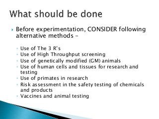  Before experimentation, CONSIDER following
alternative methods -
◦ Use of The 3 R’s
◦ Use of High Throughput screening
◦ Use of genetically modified (GM) animals
◦ Use of human cells and tissues for research and
testing
◦ Use of primates in research
◦ Risk assessment in the safety testing of chemicals
and products
◦ Vaccines and animal testing
 