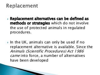  Replacement alternatives can be defined as
methods or strategies which do not involve
the use of protected animals in regulated
procedures.
 In the UK, animals can only be used if no
replacement alternative is available. Since the
Animals (Scientific Procedures) Act 1986
came into force, a number of alternatives
have been developed
 