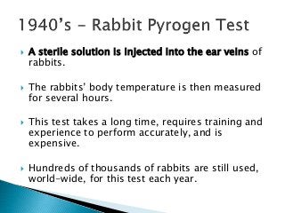  A sterile solution is injected into the ear veins of
rabbits.
 The rabbits’ body temperature is then measured
for several hours.
 This test takes a long time, requires training and
experience to perform accurately, and is
expensive.
 Hundreds of thousands of rabbits are still used,
world-wide, for this test each year.
 