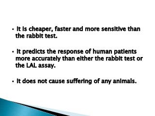 • It is cheaper, faster and more sensitive than
the rabbit test.
• It predicts the response of human patients
more accurately than either the rabbit test or
the LAL assay.
• It does not cause suffering of any animals.
 