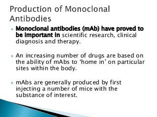  Monoclonal antibodies (mAb) have proved to
be important in scientific research, clinical
diagnosis and therapy.
 An increasing number of drugs are based on
the ability of mAbs to ‘home in’ on particular
sites within the body.
 mAbs are generally produced by first
injecting a number of mice with the
substance of interest.
 