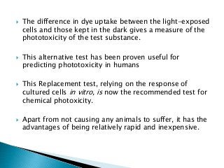  The difference in dye uptake between the light-exposed
cells and those kept in the dark gives a measure of the
phototoxicity of the test substance.
 This alternative test has been proven useful for
predicting phototoxicity in humans
 This Replacement test, relying on the response of
cultured cells in vitro, is now the recommended test for
chemical photoxicity.
 Apart from not causing any animals to suffer, it has the
advantages of being relatively rapid and inexpensive.
 