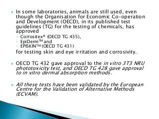  In some laboratories, animals are still used, even
though the Organisation for Economic Co-operation
and Development (OECD), in its published test
guidelines (TG) for the testing of chemicals, has
approved
◦ Corrositex® (OECD TG 435),
◦ EpiDermTM and
◦ EPISKINTM (OECD TG 431)
for testing skin and eye irritation and corrosivity.
 OECD TG 432 gave approval to the in vitro 3T3 NRU
phototoxicity test, and OECD TG 428 gave approval
to in vitro dermal absorption methods.
 All these tests have been validated by the European
Centre for the Validation of Alternative Methods
(ECVAM).
 
