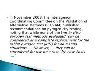  In November 2008, the Interagency
Coordinating Committee on the Validation of
Alternative Methods (ICCVAM) published
recommendations on pyrogenicity testing,
noting that while none of the five in vitro
pyrogen test methods evaluated “can be
considered as a complete replacement for the
rabbit pyrogen test (RPT) for all testing
situations …. However, … they can be
considered for use on a case-by-case basis
….”
 
