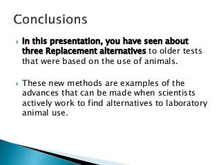  In this presentation, you have seen about
three Replacement alternatives to older tests
that were based on the use of animals.
 These new methods are examples of the
advances that can be made when scientists
actively work to find alternatives to laboratory
animal use.
 
