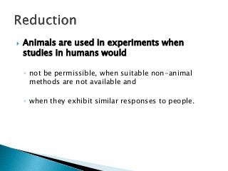  Animals are used in experiments when
studies in humans would
◦ not be permissible, when suitable non-animal
methods are not available and
◦ when they exhibit similar responses to people.
 