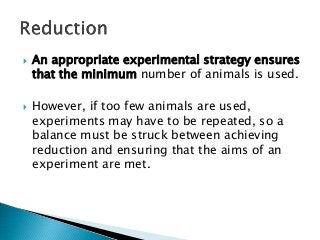  An appropriate experimental strategy ensures
that the minimum number of animals is used.
 However, if too few animals are used,
experiments may have to be repeated, so a
balance must be struck between achieving
reduction and ensuring that the aims of an
experiment are met.
 