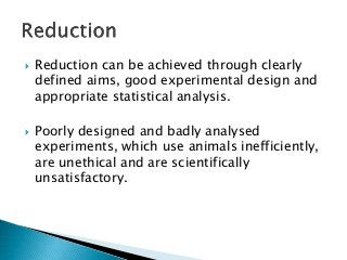  Reduction can be achieved through clearly
defined aims, good experimental design and
appropriate statistical analysis.
 Poorly designed and badly analysed
experiments, which use animals inefficiently,
are unethical and are scientifically
unsatisfactory.
 