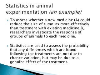  To assess whether a new medicine (A) could
reduce the size of tumours more effectively
than treatment with existing medicine B,
researchers investigate the response of
groups of animals to each medicine.
 Statistics are used to assess the probability
that any differences which are found
following the treatments are not due to
chance variation, but may be due to a
genuine effect of the treatment.
 