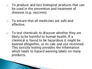 4. To produce and test biological products that can
be used in the prevention and treatment of
diseases (e.g. vaccines).
5. To ensure that all medicines are safe and
effective.
6. To test chemicals to discover whether they are
likely to be harmful to human health. If a
chemical is found to be hazardous it might be
banned altogether, or its sale and use restricted.
This toxicity testing provides the information
which leads to hazard warning labels on many
products.
 