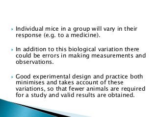  Individual mice in a group will vary in their
response (e.g. to a medicine).
 In addition to this biological variation there
could be errors in making measurements and
observations.
 Good experimental design and practice both
minimises and takes account of these
variations, so that fewer animals are required
for a study and valid results are obtained.
 