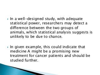  In a well-designed study, with adequate
statistical power, researchers may detect a
difference between the two groups of
animals, which statistical analysis suggests is
unlikely to be due to chance.
 In given example, this could indicate that
medicine A might be a promising new
treatment for cancer patients and should be
studied further.
 