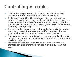  Controlling experimental variables can produce more
reliable data and, therefore, reduce animal use.
 To be confident that the responses in the medicine A
treatment group were due to the medicine, the researcher
must be sure that other factors were not responsible for
the results obtained, such as diet, group size, noise levels,
humidity and lighting.
 The researcher must ensure that only the variables under
study (e.g. medicine treatment) differ between the two
groups and that all other variables are controlled.
 For instance variation in temperature and levels of stress
can alter an animal’s response to a medicine, leading to an
invalid conclusion.
 Techniques that minimise the stress experienced by
animals can also minimise variation and reduce animal
use.
 
