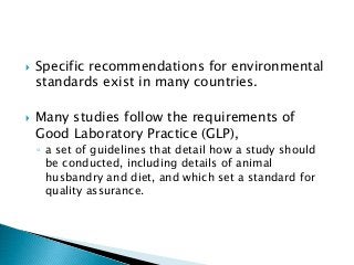  Specific recommendations for environmental
standards exist in many countries.
 Many studies follow the requirements of
Good Laboratory Practice (GLP),
◦ a set of guidelines that detail how a study should
be conducted, including details of animal
husbandry and diet, and which set a standard for
quality assurance.
 