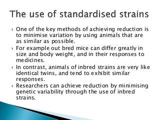  One of the key methods of achieving reduction is
to minimise variation by using animals that are
as similar as possible.
 For example out bred mice can differ greatly in
size and body weight, and in their responses to
medicines.
 In contrast, animals of inbred strains are very like
identical twins, and tend to exhibit similar
responses.
 Researchers can achieve reduction by minimising
genetic variability through the use of inbred
strains.
 