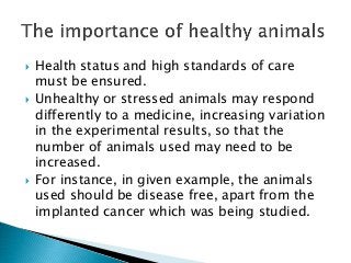  Health status and high standards of care
must be ensured.
 Unhealthy or stressed animals may respond
differently to a medicine, increasing variation
in the experimental results, so that the
number of animals used may need to be
increased.
 For instance, in given example, the animals
used should be disease free, apart from the
implanted cancer which was being studied.
 