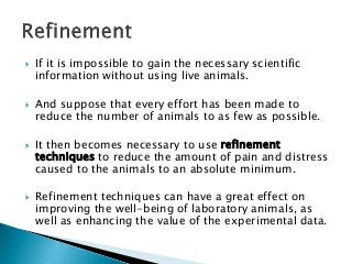  If it is impossible to gain the necessary scientific
information without using live animals.
 And suppose that every effort has been made to
reduce the number of animals to as few as possible.
 It then becomes necessary to use refinement
techniques to reduce the amount of pain and distress
caused to the animals to an absolute minimum.
 Refinement techniques can have a great effect on
improving the well-being of laboratory animals, as
well as enhancing the value of the experimental data.
 