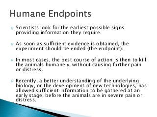  Scientists look for the earliest possible signs
providing information they require.
 As soon as sufficient evidence is obtained, the
experiment should be ended (the endpoint).
 In most cases, the best course of action is then to kill
the animals humanely, without causing further pain
or distress.
 Recently, a better understanding of the underlying
biology, or the development of new technologies, has
allowed sufficient information to be gathered at an
early stage, before the animals are in severe pain or
distress.
 