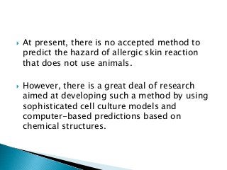  At present, there is no accepted method to
predict the hazard of allergic skin reaction
that does not use animals.
 However, there is a great deal of research
aimed at developing such a method by using
sophisticated cell culture models and
computer-based predictions based on
chemical structures.
 