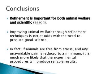  Refinement is important for both animal welfare
and scientific reasons.
 Improving animal welfare through refinement
techniques is not at odds with the need to
produce good science.
 In fact, if animals are free from stress, and any
unavoidable pain is reduced to a minimum, it is
much more likely that the experimental
procedures will produce reliable results.
 