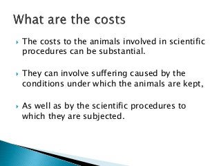  The costs to the animals involved in scientific
procedures can be substantial.
 They can involve suffering caused by the
conditions under which the animals are kept,
 As well as by the scientific procedures to
which they are subjected.
 