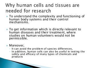  To understand the complexity and functioning of
human body systems and their control
mechanisms.
 To get information which is directly relevant to
human diseases and their treatment, where
studies on human volunteers would not be
permissible.
 Moreover,
◦ It can avoid the problem of species differences,
◦ In addition, human cells can also be useful in testing the
safety and efficacy of many types of chemicals and
products
 