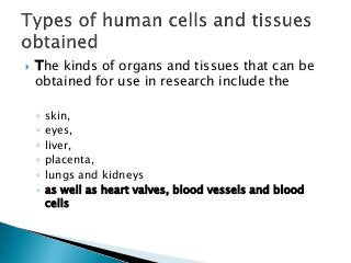  The kinds of organs and tissues that can be
obtained for use in research include the
◦ skin,
◦ eyes,
◦ liver,
◦ placenta,
◦ lungs and kidneys
◦ as well as heart valves, blood vessels and blood
cells
 