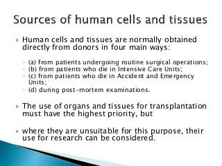  Human cells and tissues are normally obtained
directly from donors in four main ways:
◦ (a) from patients undergoing routine surgical operations;
◦ (b) from patients who die in Intensive Care Units;
◦ (c) from patients who die in Accident and Emergency
Units;
◦ (d) during post-mortem examinations.
 The use of organs and tissues for transplantation
must have the highest priority, but
 where they are unsuitable for this purpose, their
use for research can be considered.
 