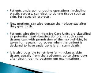  Patients undergoing routine operations, including
plastic surgery, can elect to donate tissue such as
skin, for research projects.
 New mothers can also donate their placentas after
they give birth.
 Patients who die in Intensive Care Units are classified
as potential heart-beating donors. In such cases,
tissues can, with permission of the next-of-kin, be
taken for research purposes when the patient is
declared to have undergone brain stem death.
 It is also possible to retrieve full-thickness skin
tissue, usually from the abdomen, up to three days
after death, during postmortem examinations.
 