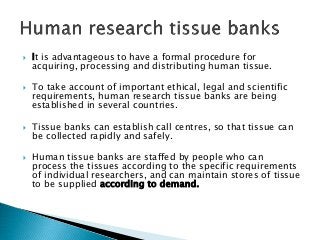  It is advantageous to have a formal procedure for
acquiring, processing and distributing human tissue.
 To take account of important ethical, legal and scientific
requirements, human research tissue banks are being
established in several countries.
 Tissue banks can establish call centres, so that tissue can
be collected rapidly and safely.
 Human tissue banks are staffed by people who can
process the tissues according to the specific requirements
of individual researchers, and can maintain stores of tissue
to be supplied according to demand.
 