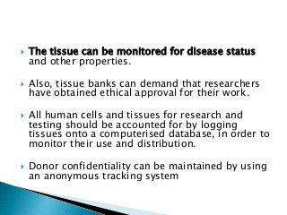  The tissue can be monitored for disease status
and other properties.
 Also, tissue banks can demand that researchers
have obtained ethical approval for their work.
 All human cells and tissues for research and
testing should be accounted for by logging
tissues onto a computerised database, in order to
monitor their use and distribution.
 Donor confidentiality can be maintained by using
an anonymous tracking system
 