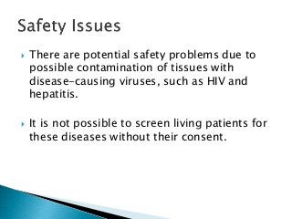  There are potential safety problems due to
possible contamination of tissues with
disease-causing viruses, such as HIV and
hepatitis.
 It is not possible to screen living patients for
these diseases without their consent.
 