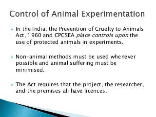  In the India, the Prevention of Cruelty to Animals
Act, 1960 and CPCSEA place controls upon the
use of protected animals in experiments.
 Non-animal methods must be used whenever
possible and animal suffering must be
minimised.
 The Act requires that the project, the researcher,
and the premises all have licences.
 