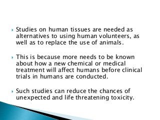  Studies on human tissues are needed as
alternatives to using human volunteers, as
well as to replace the use of animals.
 This is because more needs to be known
about how a new chemical or medical
treatment will affect humans before clinical
trials in humans are conducted.
 Such studies can reduce the chances of
unexpected and life threatening toxicity.
 