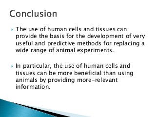  The use of human cells and tissues can
provide the basis for the development of very
useful and predictive methods for replacing a
wide range of animal experiments.
 In particular, the use of human cells and
tissues can be more beneficial than using
animals by providing more-relevant
information.
 
