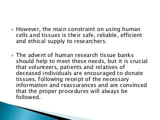  However, the main constraint on using human
cells and tissues is their safe, reliable, efficient
and ethical supply to researchers.
 The advent of human research tissue banks
should help to meet these needs, but it is crucial
that volunteers, patients and relatives of
deceased individuals are encouraged to donate
tissues, following receipt of the necessary
information and reassurances and are convinced
that the proper procedures will always be
followed.
 