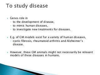  Genes role in
◦ to the development of disease,
◦ to mimic human diseases,
◦ to investigate new treatments for diseases.
 E.g. of GM models exist for a variety of human diseases,
◦ cystic fibrosis, rheumatoid arthritis and Alzheimer’s
disease.
 However, these GM animals might not necessarily be relevant
models of these diseases in humans.
 