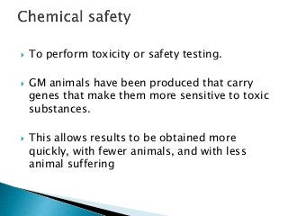  To perform toxicity or safety testing.
 GM animals have been produced that carry
genes that make them more sensitive to toxic
substances.
 This allows results to be obtained more
quickly, with fewer animals, and with less
animal suffering
 