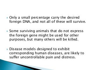  Only a small percentage carry the desired
foreign DNA, and not all of these will survive.
 Some surviving animals that do not express
the foreign gene might be used for other
purposes, but many others will be killed.
 Disease models designed to exhibit
corresponding human diseases, are likely to
suffer uncontrollable pain and distress.
 