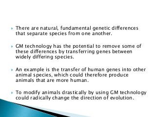  There are natural, fundamental genetic differences
that separate species from one another.
 GM technology has the potential to remove some of
these differences by transferring genes between
widely differing species.
 An example is the transfer of human genes into other
animal species, which could therefore produce
animals that are more human.
 To modify animals drastically by using GM technology
could radically change the direction of evolution.
 