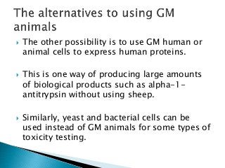  The other possibility is to use GM human or
animal cells to express human proteins.
 This is one way of producing large amounts
of biological products such as alpha-1-
antitrypsin without using sheep.
 Similarly, yeast and bacterial cells can be
used instead of GM animals for some types of
toxicity testing.
 