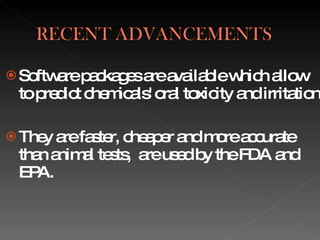 Software packages are available which allow to predict chemicals' oral toxicity and irritation They are faster, cheaper and more accurate than animal tests,  are used by the FDA and  EPA. 