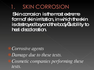 Skin corrosion  is the most extreme form of skin irritation, in which the skin is destroyed beyond the body’s ability to heal discoloration. Corrosive agents  Damage due to these tests. Cosmetic companies performing these tests. 