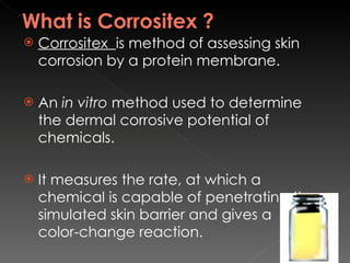 Corrositex  is method of assessing skin corrosion by a protein membrane. An  in vitro  method used to determine the dermal corrosive potential of chemicals.  It measures the rate, at which a chemical is capable of penetrating the simulated skin barrier and gives a  color-change reaction.  