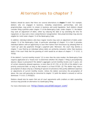 Alternatives to chapter 7
Debtors should be aware that there are several alternatives to chapter 7 relief. For example,
debtors who are engaged in business, including corporations, partnerships, and sole
proprietorships, may prefer to remain in business and avoid liquidation. Such debtors should
consider filing a petition under chapter 11 of the Bankruptcy Code. Under chapter 11, the debtor
may seek an adjustment of debts, either by reducing the debt or by extending the time for
repayment, or may seek a more comprehensive reorganization. Sole proprietorships may also be
eligible for relief under chapter 13 of the Bankruptcy Code.
In addition, individual debtors who have regular income may seek an adjustment of debts under
chapter 13 of the Bankruptcy Code. A particular advantage of chapter 13 is that it provides
individual debtors with an opportunity to save their homes from foreclosure by allowing them to
"catch up" past due payments through a payment plan. Moreover, the court may dismiss a
chapter 7 case filed by an individual whose debts are primarily consumer rather than business
debts if the court finds that the granting of relief would be an abuse of chapter 7. 11 U.S.C. §
707(b).
If the debtor's "current monthly income" (1) is more than the state median, the Bankruptcy Code
requires application of a "means test" to determine whether the chapter 7 filing is presumptively
abusive. Abuse is presumed if the debtor's aggregate current monthly income over 5 years, net
of certain statutorily allowed expenses, is more than (i) $11,725, or (ii) 25% of the debtor's non
priority unsecured debt, as long as that amount is at least $7,025. (2) The debtor may rebut a
presumption of abuse only by a showing of special circumstances that justify additional expenses
or adjustments of current monthly income. Unless the debtor overcomes the presumption of
abuse, the case will generally be converted to chapter 13 (with the debtor's consent) or will be
dismissed. 11 U.S.C. § 707(b)(1).
Debtors should also be aware that out-of-court agreements with creditors or debt counseling
services may provide an alternative to a bankruptcy filing.
For more information visit : http://www.socalbklawyer.com/