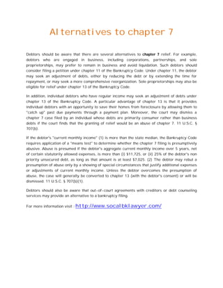 Alternatives to chapter 7

Debtors should be aware that there are several alternatives to chapter 7 relief. For example,
debtors who are engaged in business, including corporations, partnerships, and sole
proprietorships, may prefer to remain in business and avoid liquidation. Such debtors should
consider filing a petition under chapter 11 of the Bankruptcy Code. Under chapter 11, the debtor
may seek an adjustment of debts, either by reducing the debt or by extending the time for
repayment, or may seek a more comprehensive reorganization. Sole proprietorships may also be
eligible for relief under chapter 13 of the Bankruptcy Code.

In addition, individual debtors who have regular income may seek an adjustment of debts under
chapter 13 of the Bankruptcy Code. A particular advantage of chapter 13 is that it provides
individual debtors with an opportunity to save their homes from foreclosure by allowing them to
"catch up" past due payments through a payment plan. Moreover, the court may dismiss a
chapter 7 case filed by an individual whose debts are primarily consumer rather than business
debts if the court finds that the granting of relief would be an abuse of chapter 7. 11 U.S.C. §
707(b).

If the debtor's "current monthly income" (1) is more than the state median, the Bankruptcy Code
requires application of a "means test" to determine whether the chapter 7 filing is presumptively
abusive. Abuse is presumed if the debtor's aggregate current monthly income over 5 years, net
of certain statutorily allowed expenses, is more than (i) $11,725, or (ii) 25% of the debtor's non
priority unsecured debt, as long as that amount is at least $7,025. (2) The debtor may rebut a
presumption of abuse only by a showing of special circumstances that justify additional expenses
or adjustments of current monthly income. Unless the debtor overcomes the presumption of
abuse, the case will generally be converted to chapter 13 (with the debtor's consent) or will be
dismissed. 11 U.S.C. § 707(b)(1).

Debtors should also be aware that out-of-court agreements with creditors or debt counseling
services may provide an alternative to a bankruptcy filing.

For more information visit : http://www.socalbklawyer.com/
 