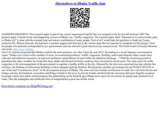 Alternatives to Dhaka Traffic Jam
ACKNOWLEDGEMENT This research paper is part of my course requirement Eng105 that was assigned to me for this fall semester 2007.The
research paper is based on the most happening concern of Dhaka city– Traffic congestion. The research paper titled "Alternatives to control traffic jams
in Dhaka city" is done with the constant help and sincere contribution of many people. First of all I would take this platform to thank my Course
instructor Ms. Melissa Hussain; she had been a constant support and directed us the various steps that are required in completion of this project. Next
the people who patiently corresponded to my questionnaire and also showed a great interest to my research work. The North South University librarian,
who tried...show more content...
The U.N. statistics projected that Dhaka would be the most populous city after Tokyo by year 2015. According to a recent Japanese environmental
report, "Dhaka city is beset with a number of socio–environmental problems. Traffic congestion, flooding, solid waste disposal, black smoke from
vehicular and industrial emissions, air and noise pollution, and pollution of water bodies by industrial discharge...." With the increasing growth in
population the other variables for living like food, shelter and demand for better roadways have increased in recent years. The main cause for traffic
congestion is the mismanagement of the government to regulate a healthy traffic in the city, followed by the slow non–motorized moving vehicles like
rickshaw, the building of multistoried buildings without adequate parking facilities. But presently caretaker government has put RAJUK (RAJUK is
one of the lead "Construction Actor" in the development process of Dhaka. The main activities include construction of roads, box–culverts/culverts and
bridges and also development, excavation and filling of land) in the move to actively handle and demolish the structures that were illegally occupied
by people which were public owned property this demolishing act by RAJUK gave Dhaka more space for movement for people and construction of
roads. Thus the inadequate and inefficient form of transportation system has led the whole
Get more content on HelpWriting.net
 