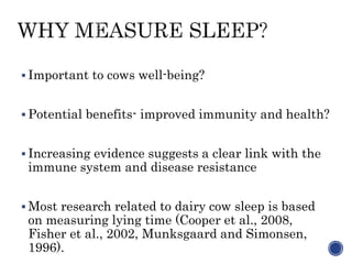  Important to cows well-being?
 Potential benefits- improved immunity and health?
 Increasing evidence suggests a clear link with the
immune system and disease resistance
 Most research related to dairy cow sleep is based
on measuring lying time (Cooper et al., 2008,
Fisher et al., 2002, Munksgaard and Simonsen,
1996).
 