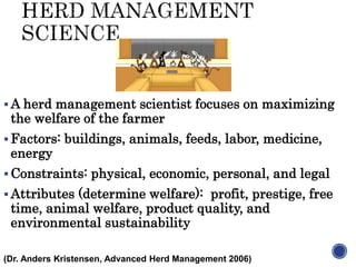  A herd management scientist focuses on maximizing
the welfare of the farmer
 Factors: buildings, animals, feeds, labor, medicine,
energy
 Constraints: physical, economic, personal, and legal
 Attributes (determine welfare): profit, prestige, free
time, animal welfare, product quality, and
environmental sustainability
(Dr. Anders Kristensen, Advanced Herd Management 2006)
 
